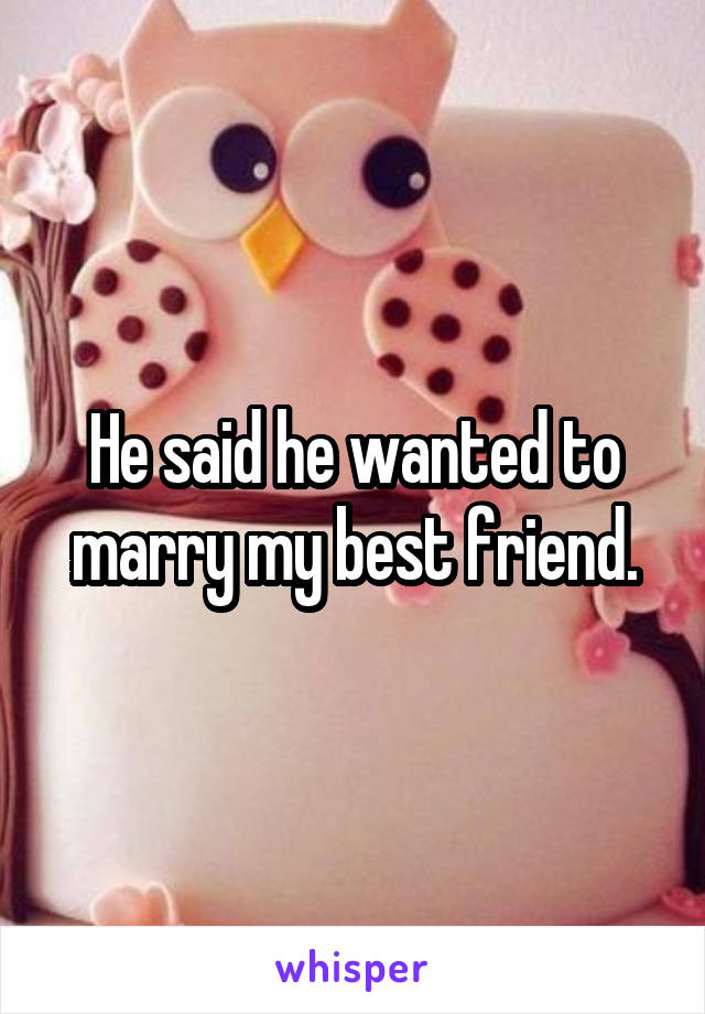 He said he wanted to marry my best friend.