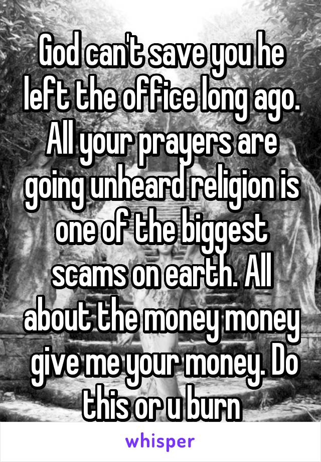 God can't save you he left the office long ago. All your prayers are going unheard religion is one of the biggest scams on earth. All about the money money  give me your money. Do this or u burn