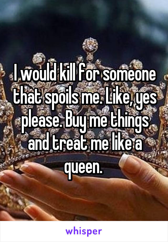 I would kill for someone that spoils me. Like, yes please. Buy me things and treat me like a queen. 