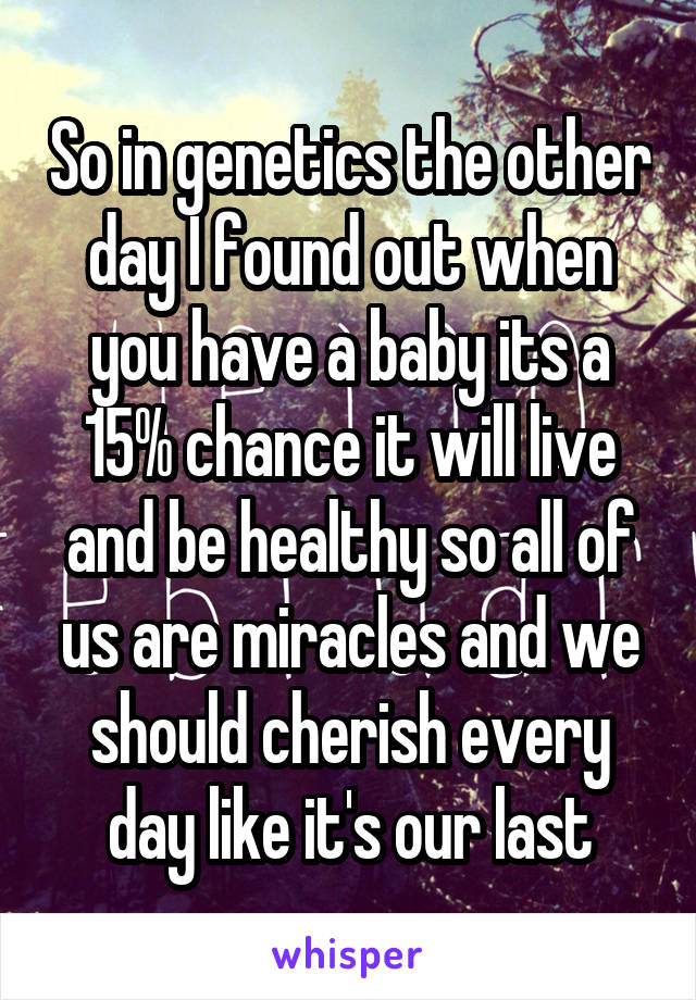 So in genetics the other day I found out when you have a baby its a 15% chance it will live and be healthy so all of us are miracles and we should cherish every day like it's our last