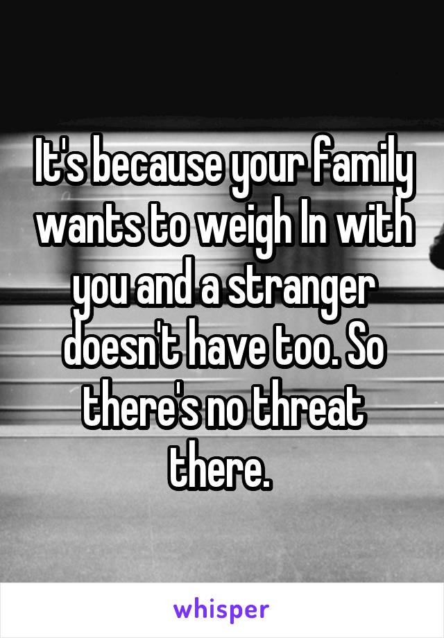 It's because your family wants to weigh In with you and a stranger doesn't have too. So there's no threat there. 