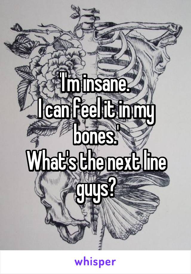 'I'm insane. 
I can feel it in my bones.'
What's the next line guys?