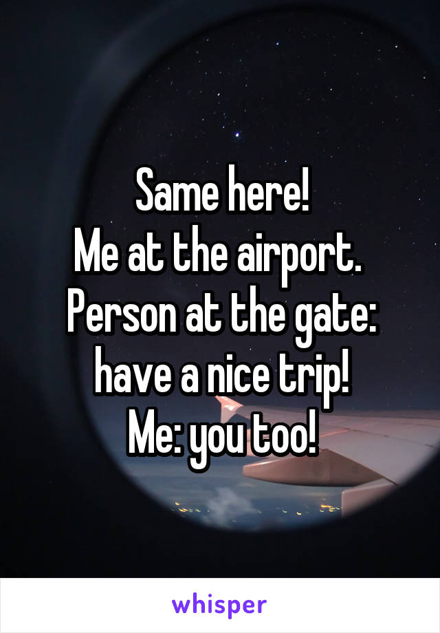 Same here!
Me at the airport. 
Person at the gate: have a nice trip!
Me: you too!