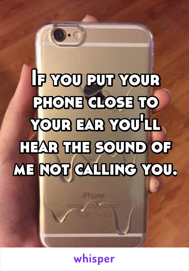 If you put your phone close to your ear you'll hear the sound of me not calling you. 