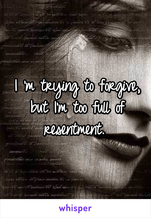 I 'm trying to forgive, but I'm too full of resentment. 