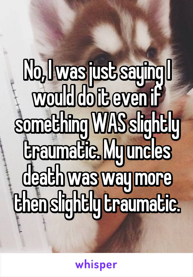 No, I was just saying I would do it even if something WAS slightly traumatic. My uncles death was way more then slightly traumatic.