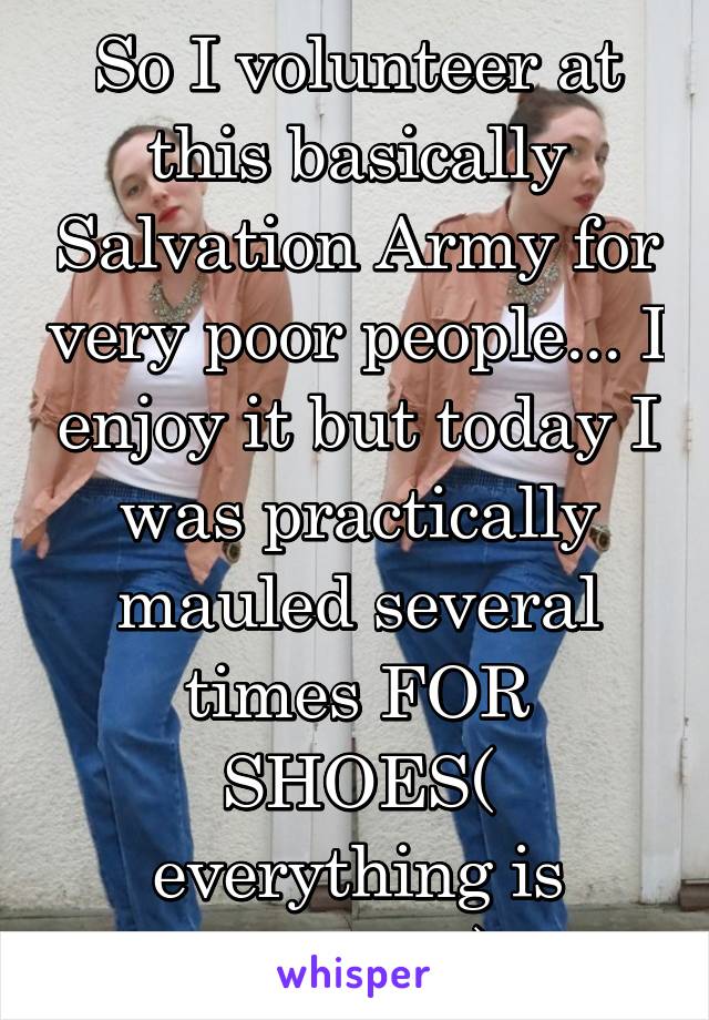 So I volunteer at this basically Salvation Army for very poor people... I enjoy it but today I was practically mauled several times FOR SHOES( everything is donated)