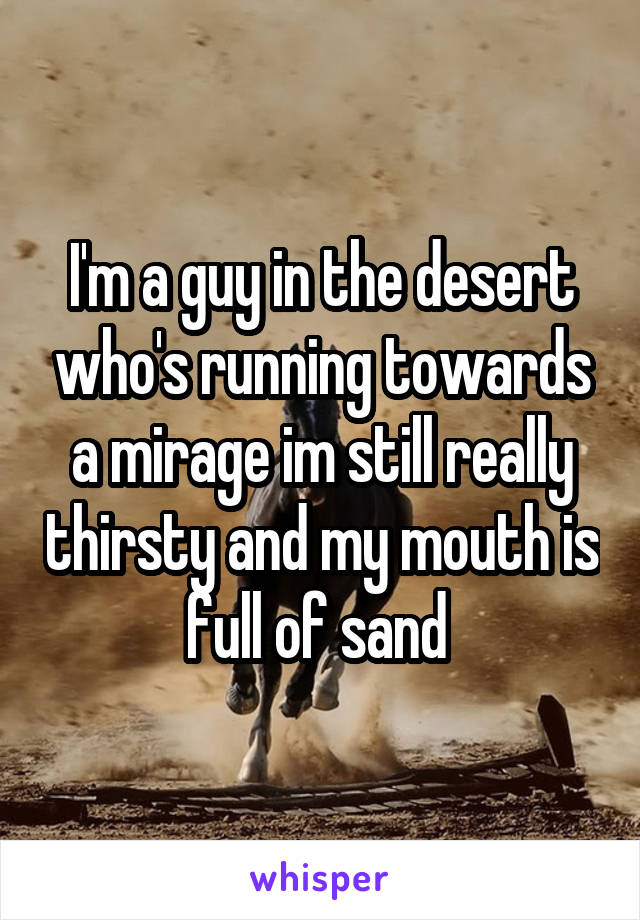 I'm a guy in the desert who's running towards a mirage im still really thirsty and my mouth is full of sand 