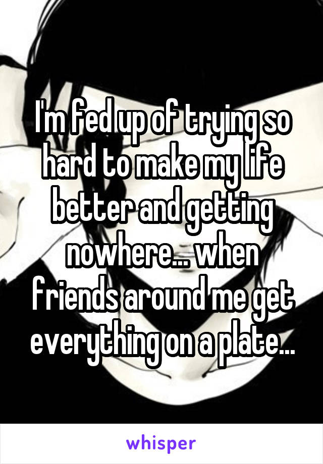 I'm fed up of trying so hard to make my life better and getting nowhere... when friends around me get everything on a plate...