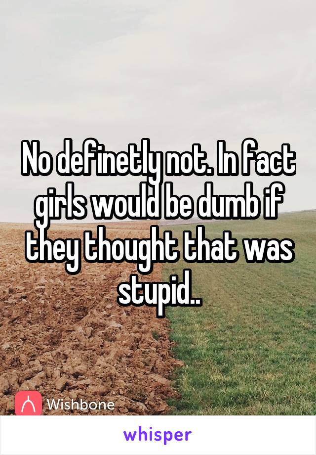 No definetly not. In fact girls would be dumb if they thought that was stupid..