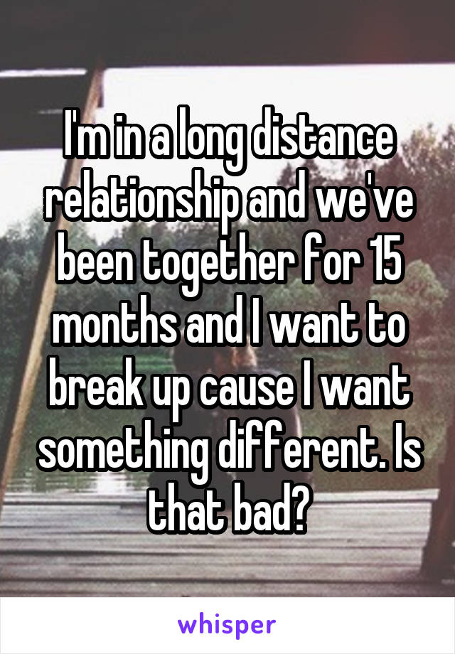 I'm in a long distance relationship and we've been together for 15 months and I want to break up cause I want something different. Is that bad?