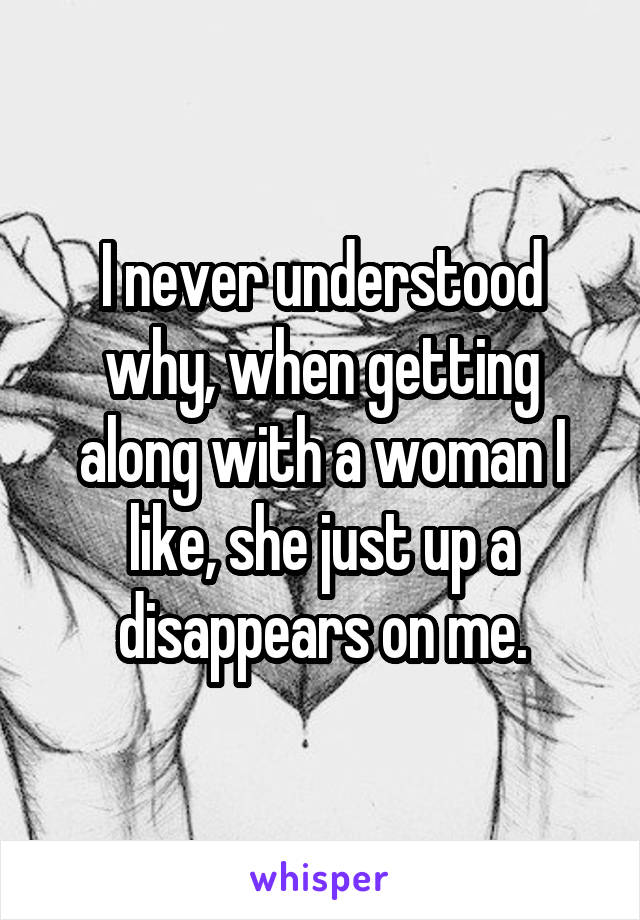 I never understood why, when getting along with a woman I like, she just up a disappears on me.