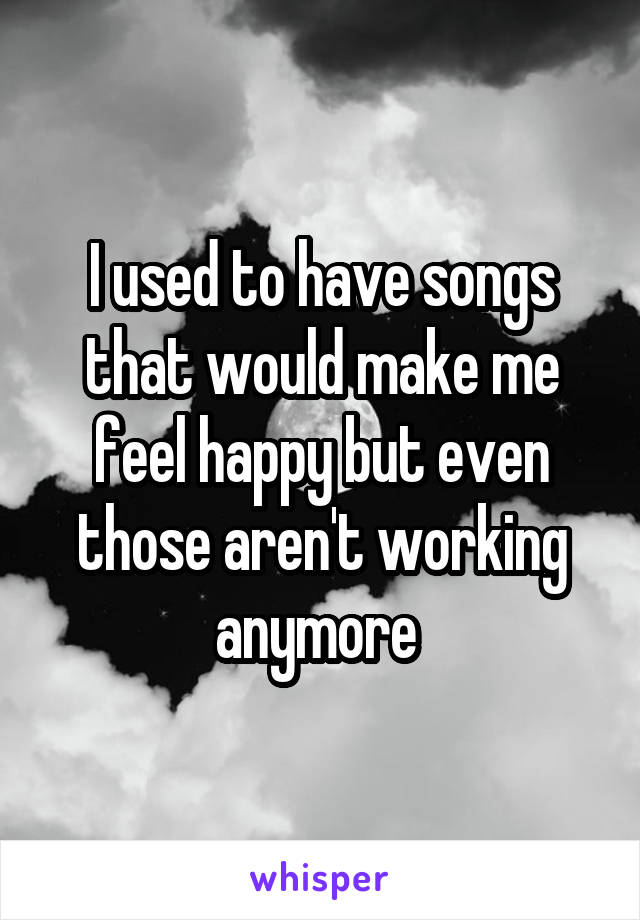 I used to have songs that would make me feel happy but even those aren't working anymore 
