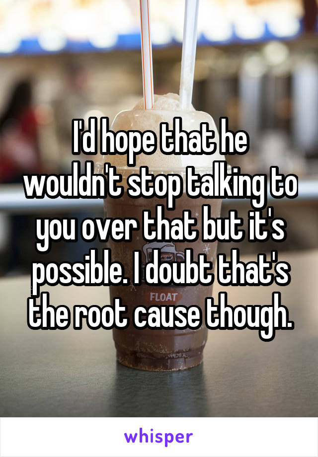 I'd hope that he wouldn't stop talking to you over that but it's possible. I doubt that's the root cause though.