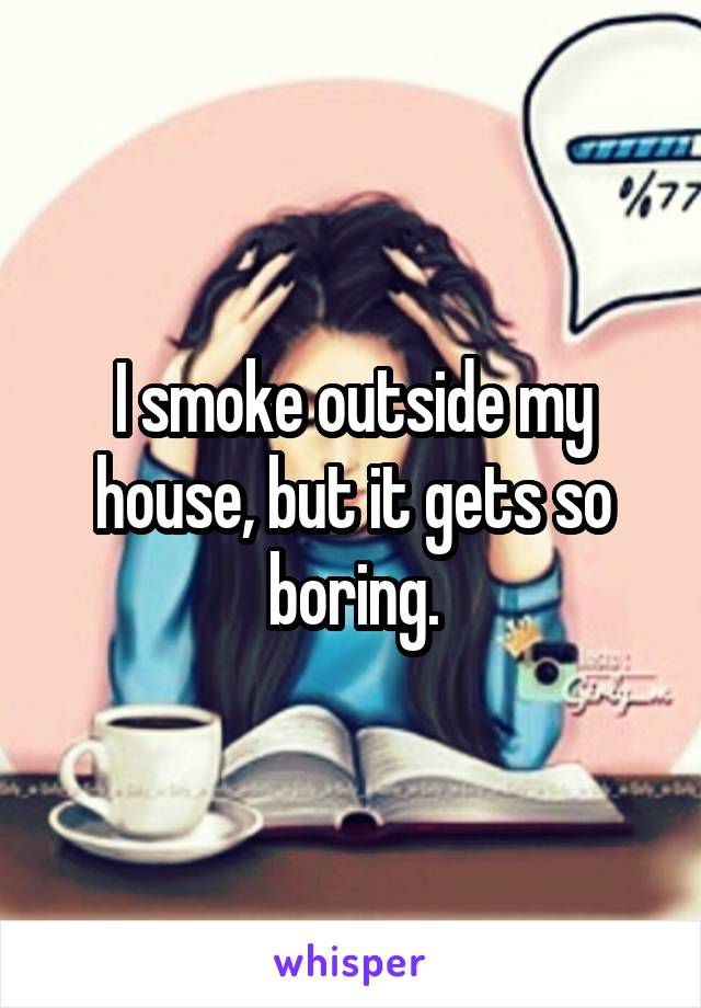 I smoke outside my house, but it gets so boring.