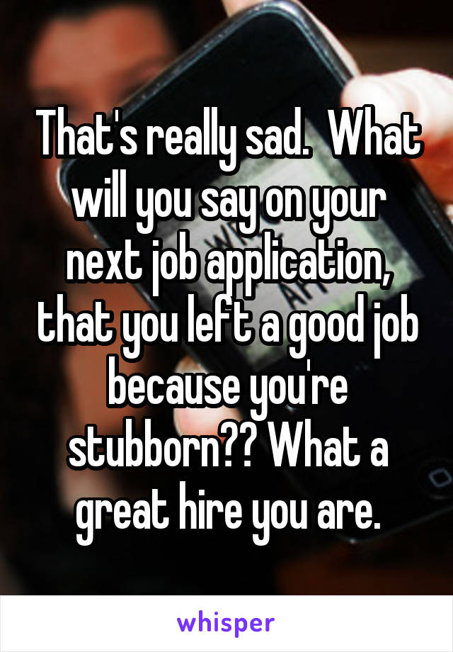 That's really sad.  What will you say on your next job application, that you left a good job because you're stubborn?? What a great hire you are.