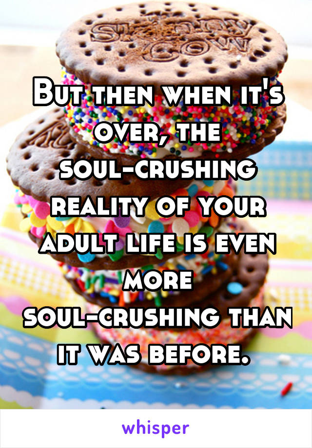 But then when it's over, the soul-crushing reality of your adult life is even more soul-crushing than it was before. 