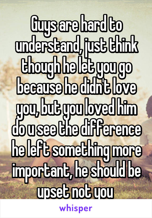 Guys are hard to understand, just think though he let you go because he didn't love you, but you loved him do u see the difference he left something more important, he should be upset not you 
