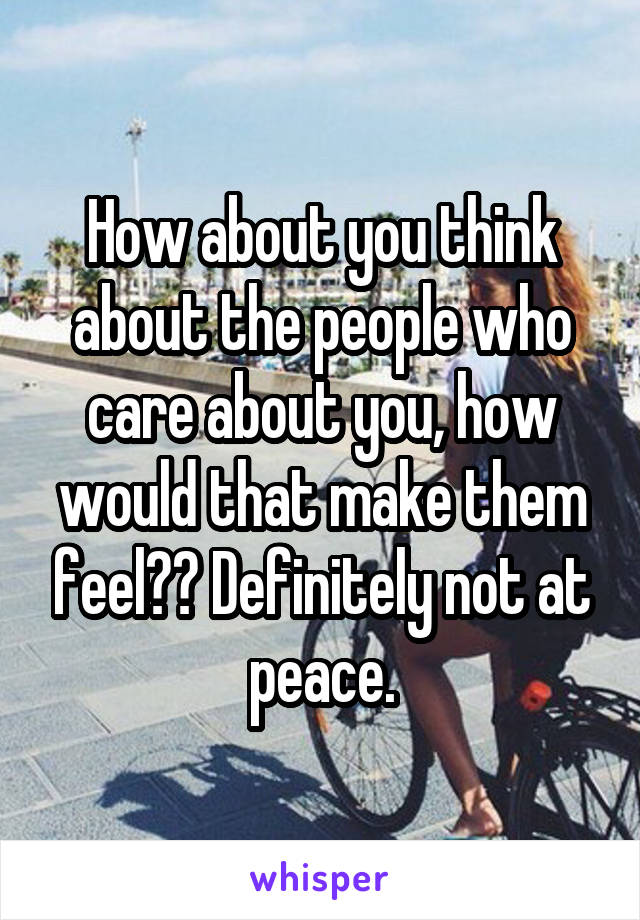 How about you think about the people who care about you, how would that make them feel?? Definitely not at peace.