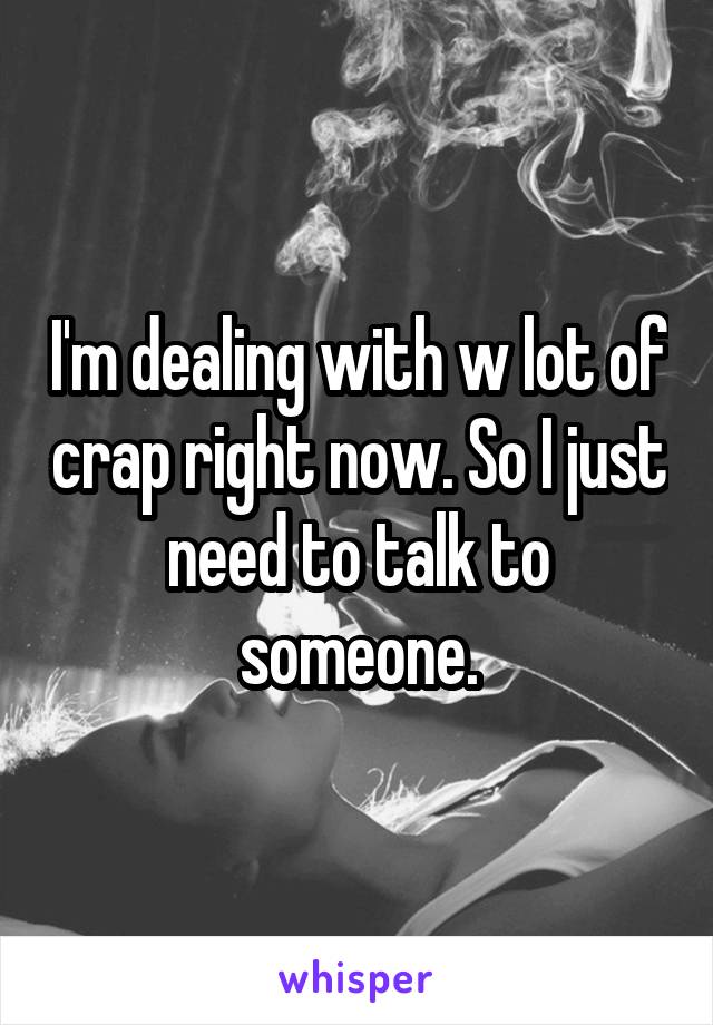 I'm dealing with w lot of crap right now. So I just need to talk to someone.