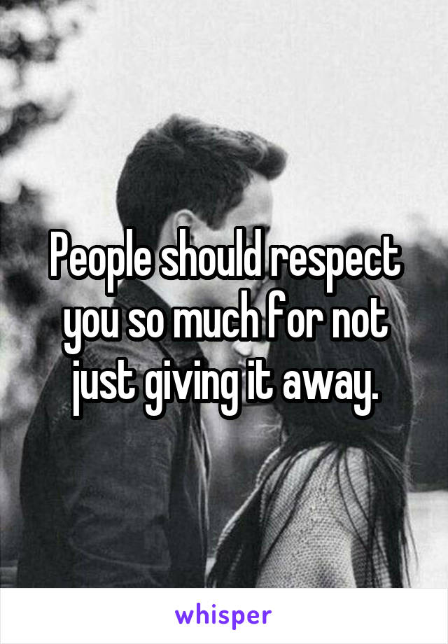 People should respect you so much for not just giving it away.