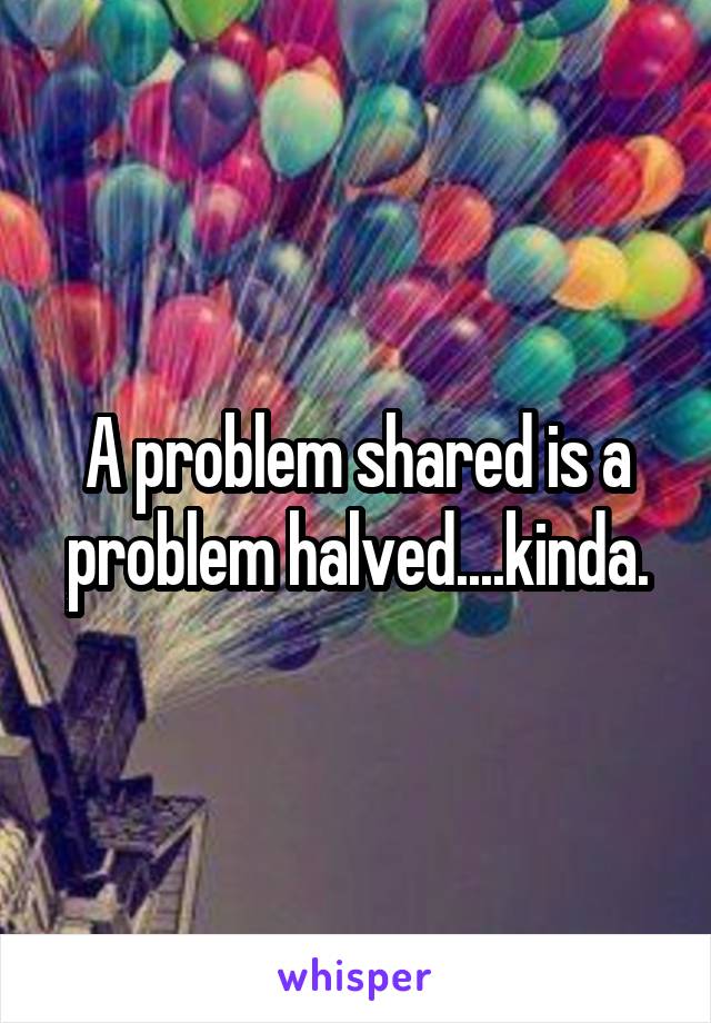 A problem shared is a problem halved....kinda.