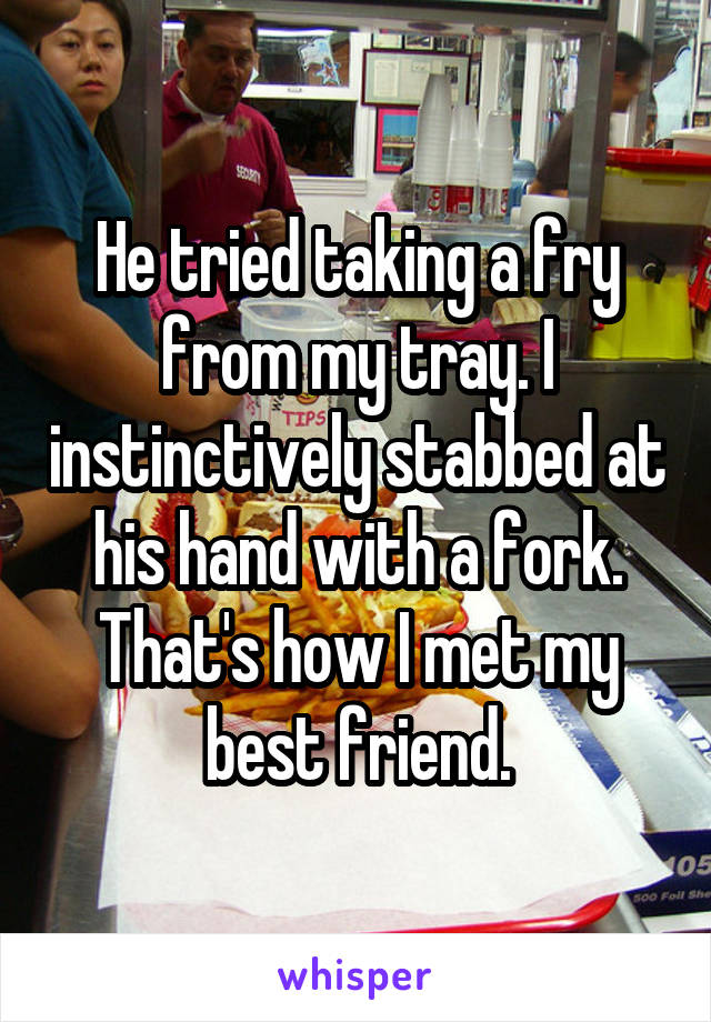 He tried taking a fry from my tray. I instinctively stabbed at his hand with a fork.
That's how I met my best friend.