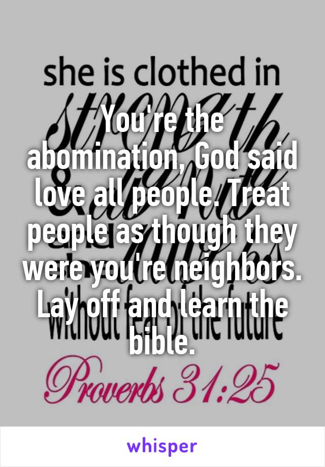 You're the abomination, God said love all people. Treat people as though they were you're neighbors. Lay off and learn the bible.