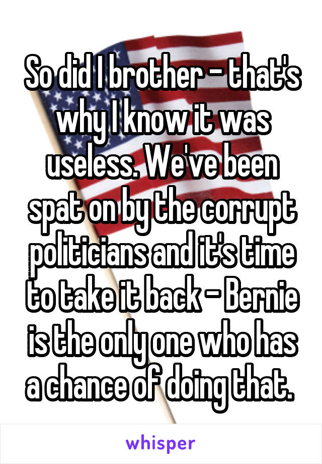 So did I brother - that's why I know it was useless. We've been spat on by the corrupt politicians and it's time to take it back - Bernie is the only one who has a chance of doing that. 