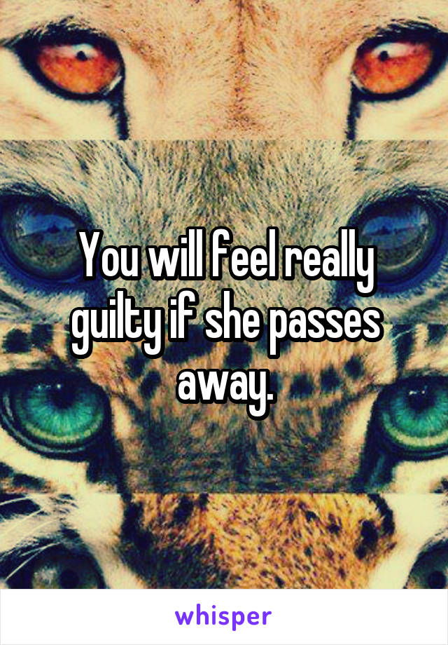 You will feel really guilty if she passes away.