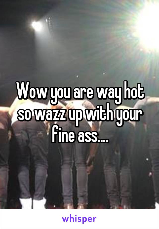 Wow you are way hot so wazz up with your fine ass....