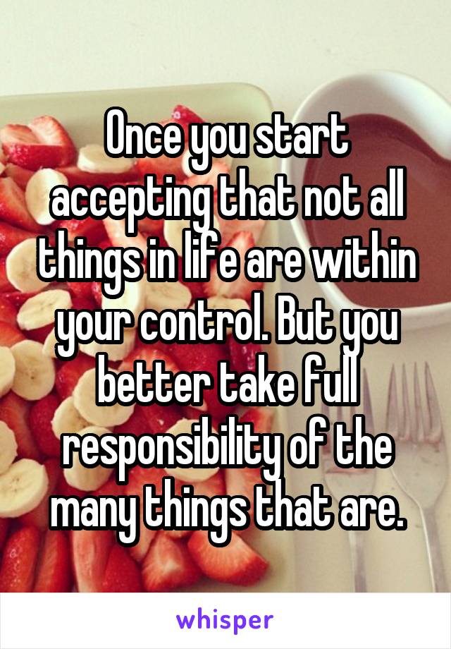 Once you start accepting that not all things in life are within your control. But you better take full responsibility of the many things that are.