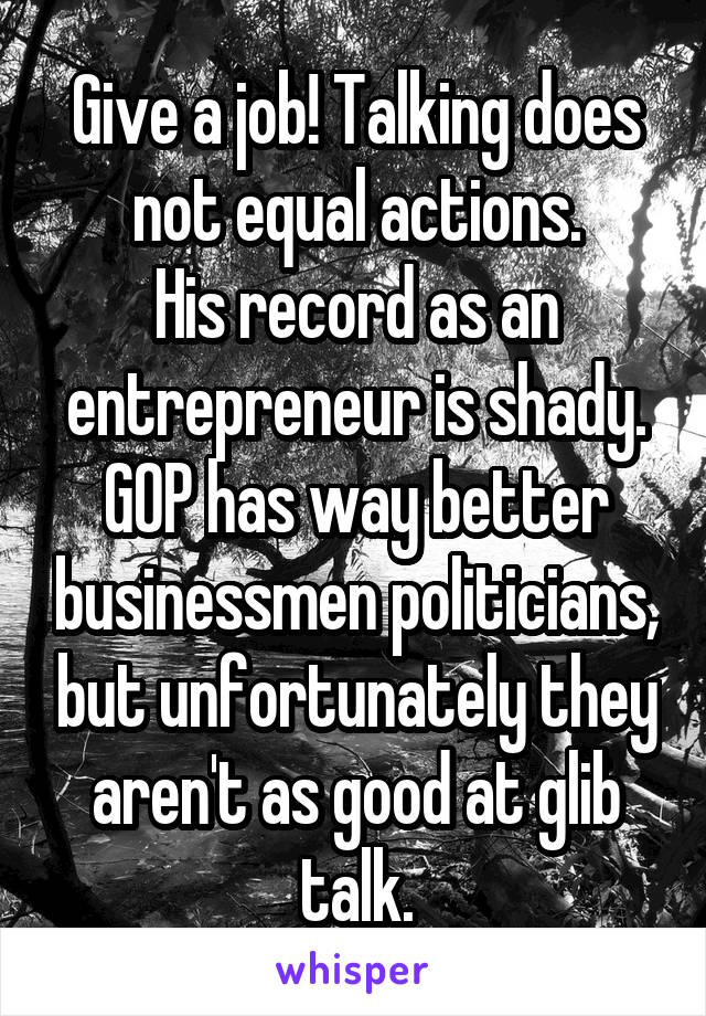 Give a job! Talking does not equal actions.
His record as an entrepreneur is shady. GOP has way better businessmen politicians, but unfortunately they aren't as good at glib talk.