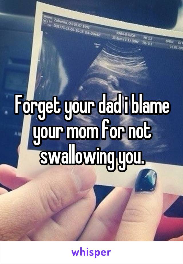 Forget your dad i blame your mom for not swallowing you.