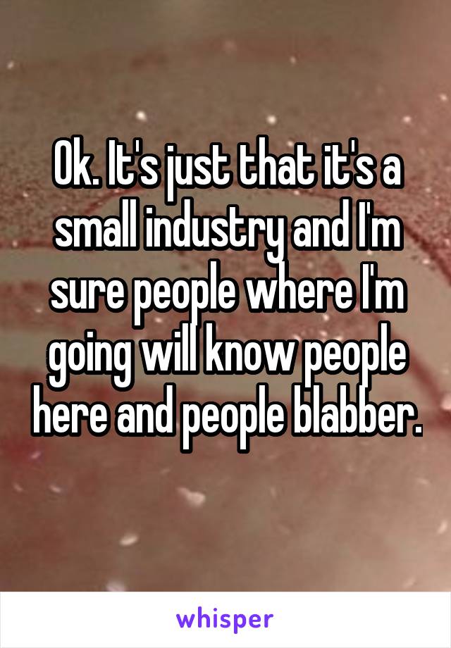 Ok. It's just that it's a small industry and I'm sure people where I'm going will know people here and people blabber. 