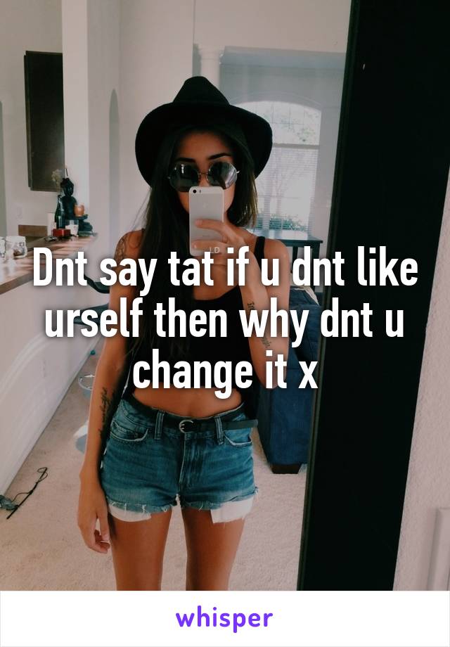 Dnt say tat if u dnt like urself then why dnt u change it x