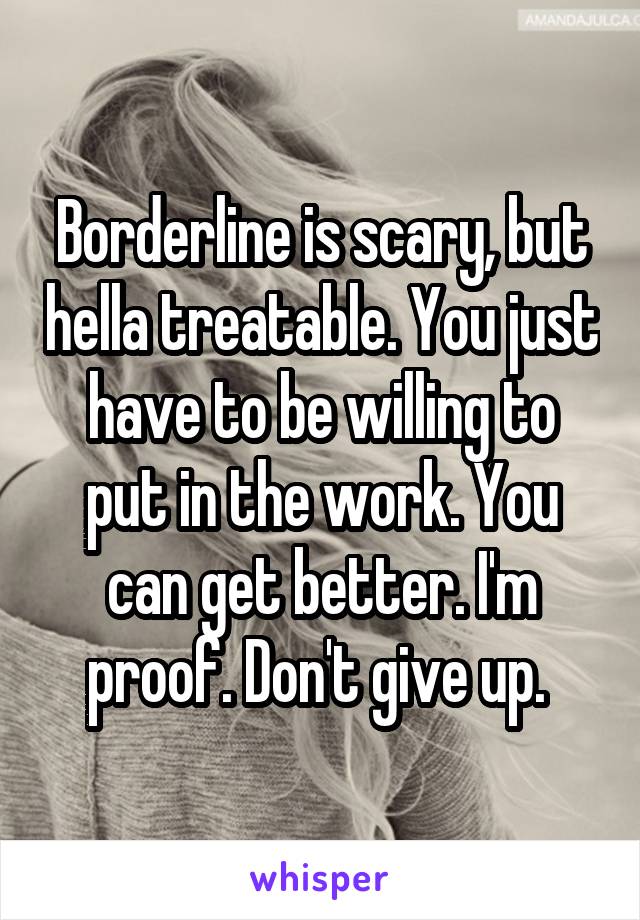 Borderline is scary, but hella treatable. You just have to be willing to put in the work. You can get better. I'm proof. Don't give up. 