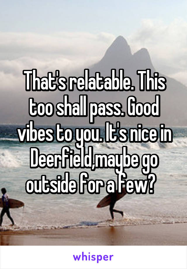 That's relatable. This too shall pass. Good vibes to you. It's nice in Deerfield,maybe go outside for a few?  