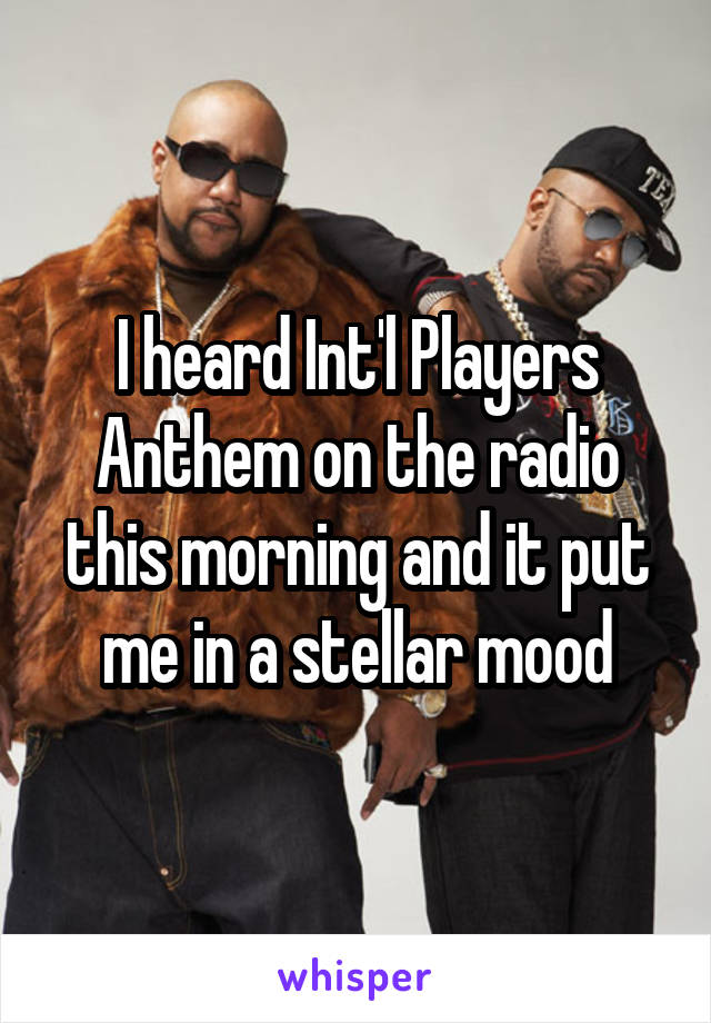 I heard Int'l Players Anthem on the radio this morning and it put me in a stellar mood