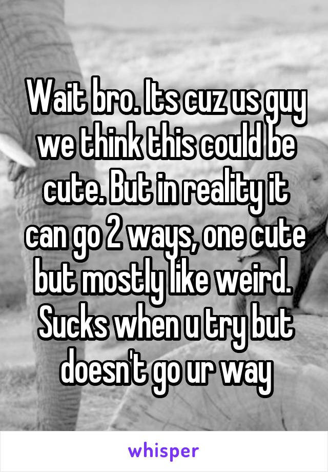 Wait bro. Its cuz us guy we think this could be cute. But in reality it can go 2 ways, one cute but mostly like weird.  Sucks when u try but doesn't go ur way