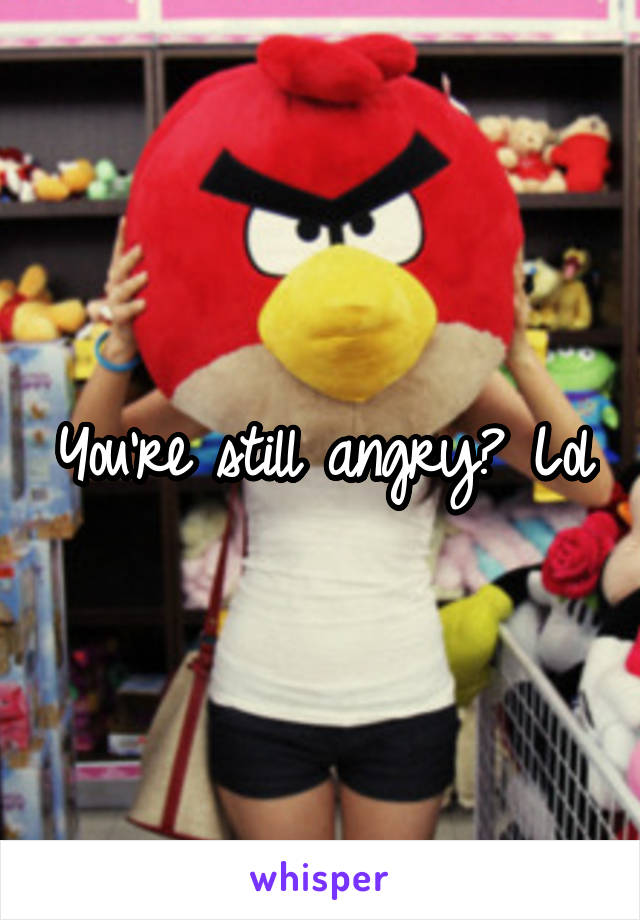 You're still angry? Lol