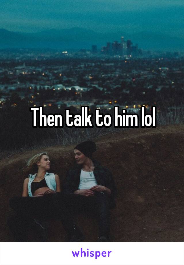 Then talk to him lol
