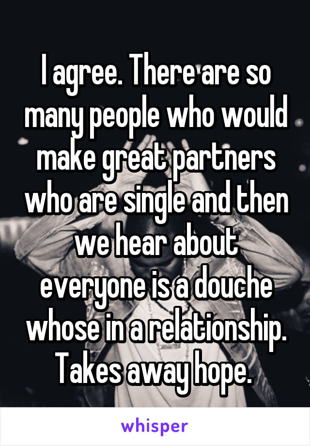 I agree. There are so many people who would make great partners who are single and then we hear about everyone is a douche whose in a relationship. Takes away hope. 