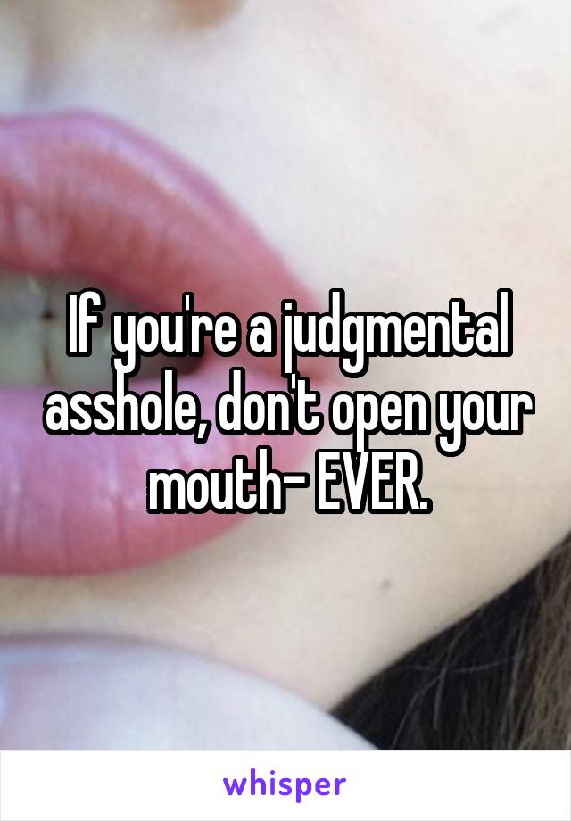 If you're a judgmental asshole, don't open your mouth- EVER.
