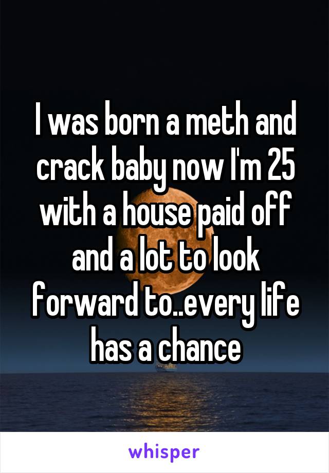 I was born a meth and crack baby now I'm 25 with a house paid off and a lot to look forward to..every life has a chance