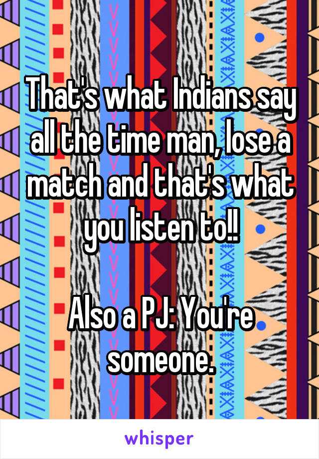 That's what Indians say all the time man, lose a match and that's what you listen to!!

Also a PJ: You're someone.