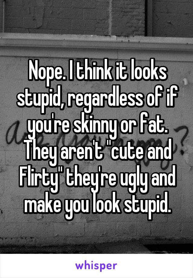 Nope. I think it looks stupid, regardless of if you're skinny or fat. They aren't "cute and Flirty" they're ugly and make you look stupid.