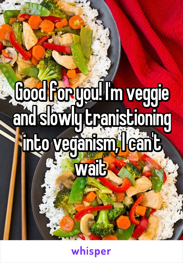 Good for you! I'm veggie and slowly tranistioning into veganism, I can't wait 