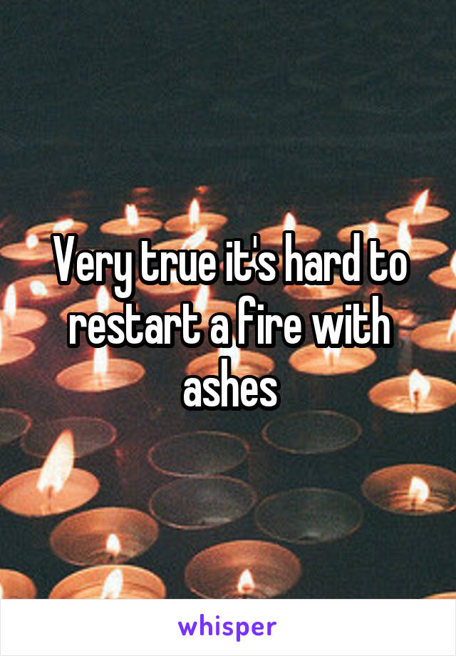 Very true it's hard to restart a fire with ashes