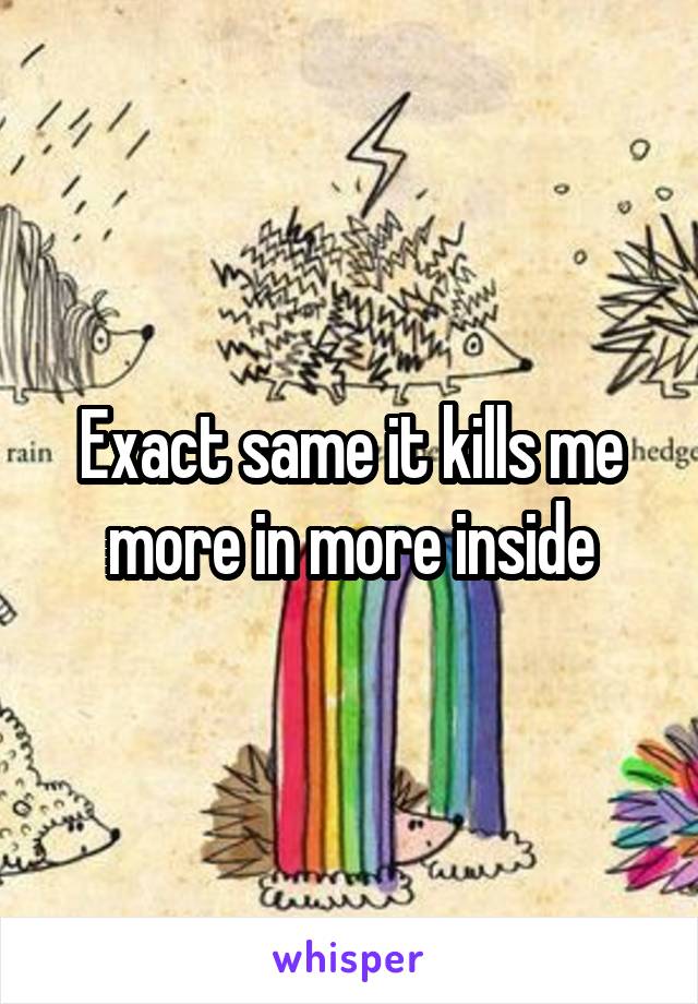 Exact same it kills me more in more inside